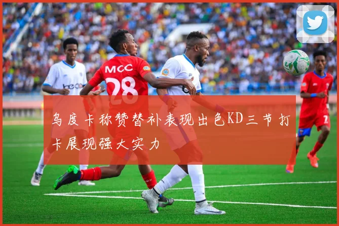 乌度卡称赞替补表现出色KD三节打卡展现强大实力