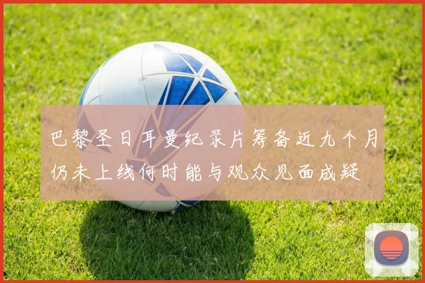 巴黎圣日耳曼纪录片筹备近九个月仍未上线何时能与观众见面成疑