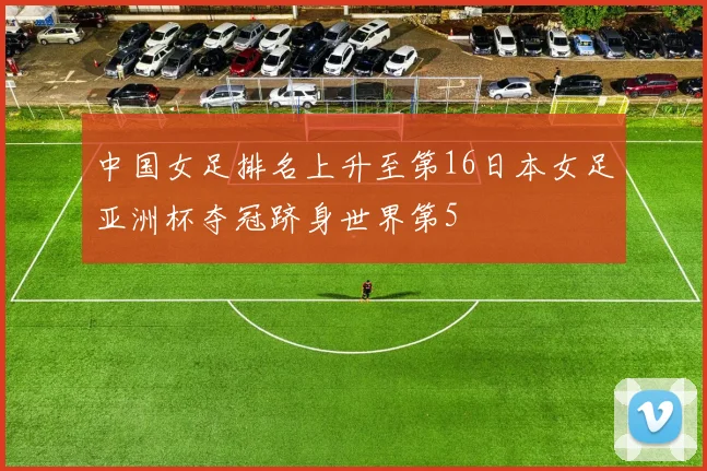 中国女足排名上升至第16日本女足亚洲杯夺冠跻身世界第5