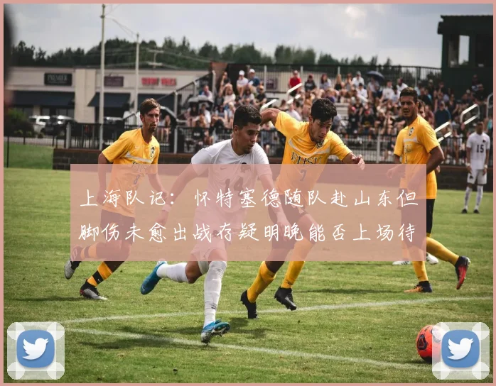 上海队记：怀特塞德随队赴山东但脚伤未愈出战存疑明晚能否上场待定