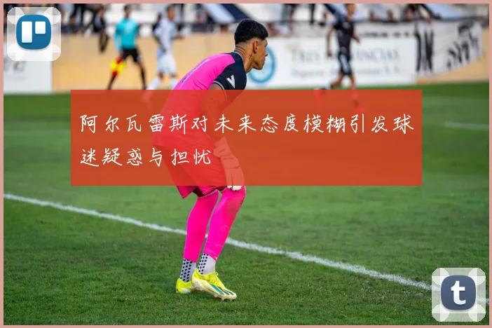 阿尔瓦雷斯对未来态度模糊引发球迷疑惑与担忧