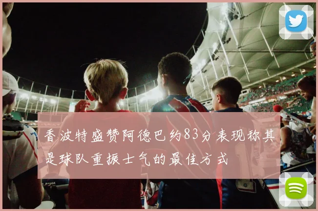 香波特盛赞阿德巴约83分表现称其是球队重振士气的最佳方式