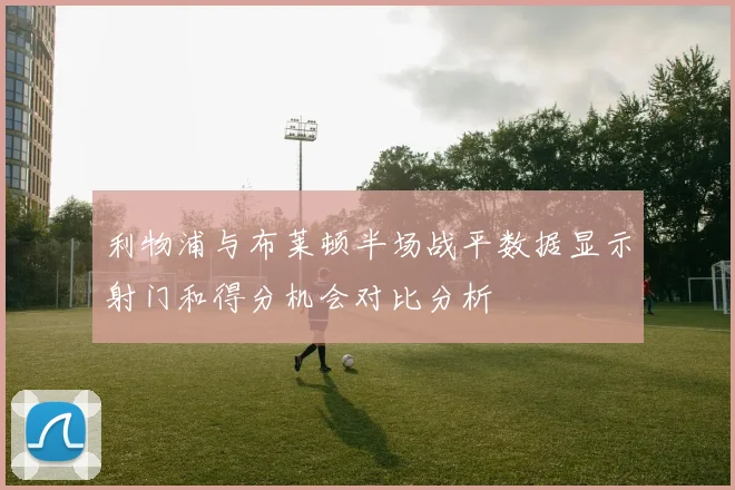 利物浦与布莱顿半场战平数据显示射门和得分机会对比分析