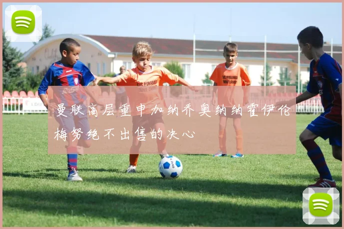 曼联高层重申加纳乔奥纳纳霍伊伦梅努绝不出售的决心