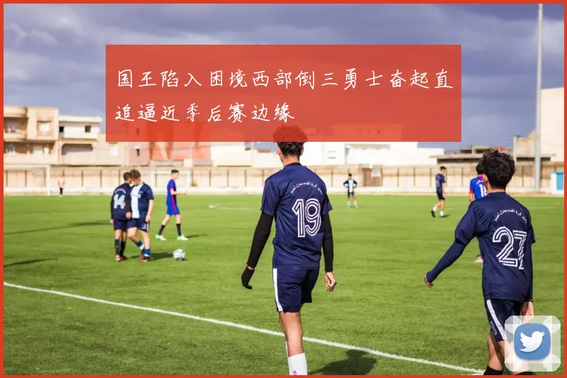 国王陷入困境西部倒三勇士奋起直追逼近季后赛边缘