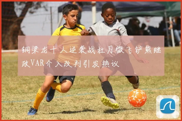 铜梁龙十人逆袭战杜月徵飞铲熊继政VAR介入改判引发热议