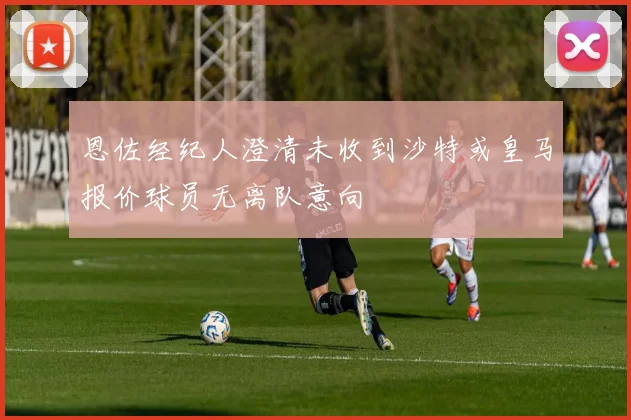 恩佐经纪人澄清未收到沙特或皇马报价球员无离队意向
