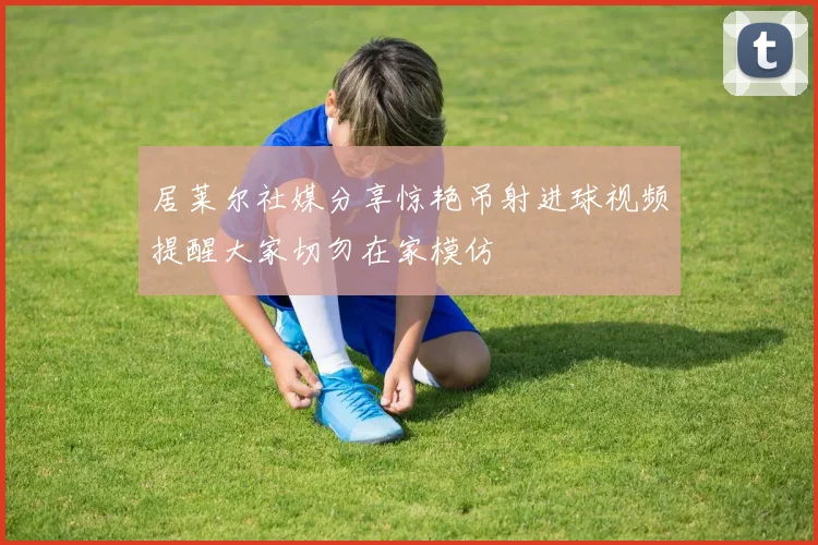 居莱尔社媒分享惊艳吊射进球视频提醒大家切勿在家模仿