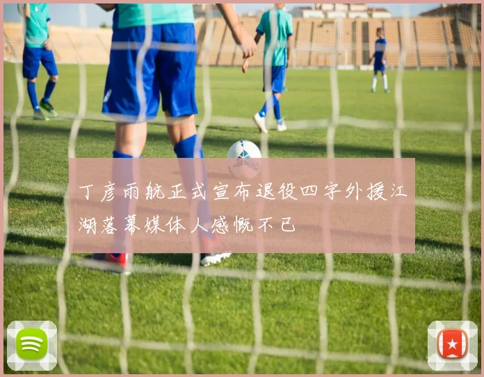 丁彦雨航正式宣布退役四字外援江湖落幕媒体人感慨不已