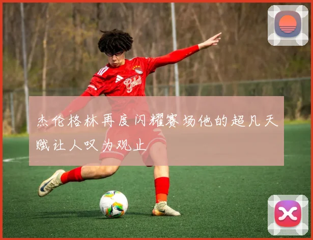 杰伦格林再度闪耀赛场他的超凡天赋让人叹为观止