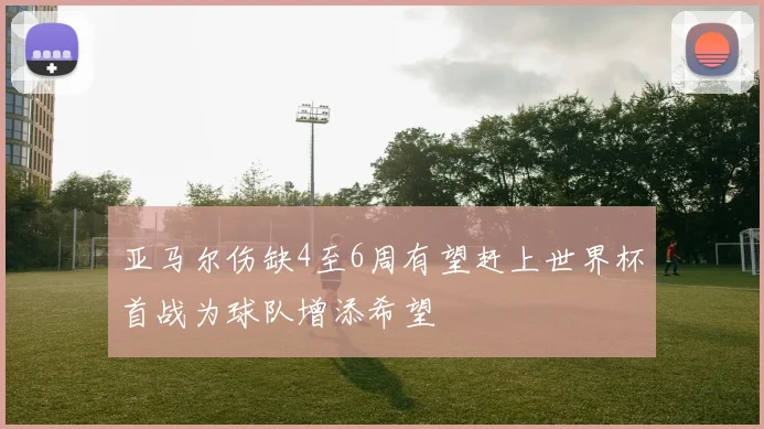 亚马尔伤缺4至6周有望赶上世界杯首战为球队增添希望