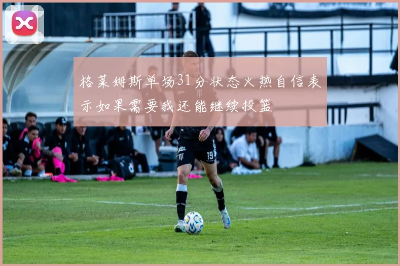 格莱姆斯单场31分状态火热自信表示如果需要我还能继续投篮