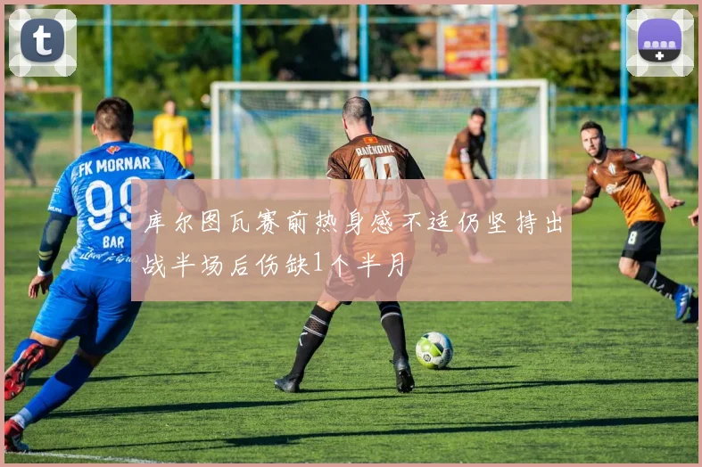 库尔图瓦赛前热身感不适仍坚持出战半场后伤缺1个半月